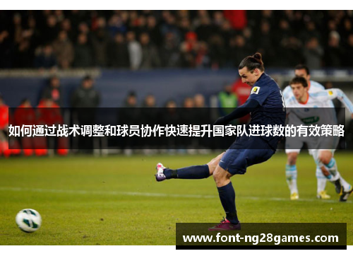 如何通过战术调整和球员协作快速提升国家队进球数的有效策略