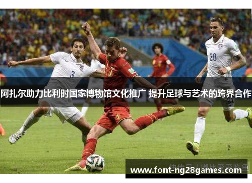 阿扎尔助力比利时国家博物馆文化推广 提升足球与艺术的跨界合作