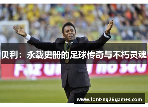 贝利:永载史册的足球传奇与不朽灵魂 贝利:永载史册的足球传奇与不朽灵魂