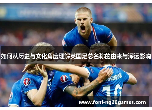 如何从历史与文化角度理解英国足总名称的由来与深远影响 如何从历史与文化角度理解英国足总名称的由来与深远影响