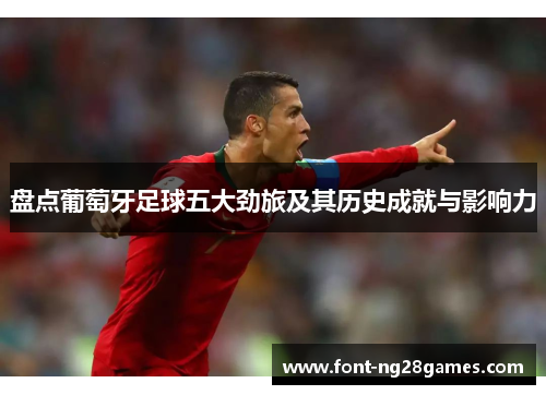 盘点葡萄牙足球五大劲旅及其历史成就与影响力 盘点葡萄牙足球五大劲旅及其历史成就与影响力