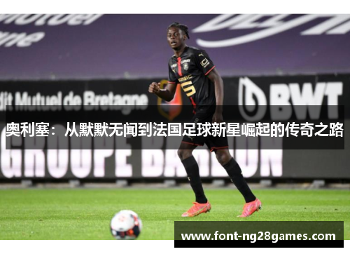 奥利塞：从默默无闻到法国足球新星崛起的传奇之路