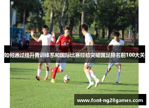 如何通过提升青训体系和国际比赛经验突破国足排名前100大关