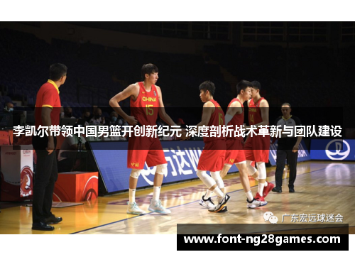 李凯尔带领中国男篮开创新纪元 深度剖析战术革新与团队建设 李凯尔带领中国男篮开创新纪元 深度剖析战术革新与团队建设