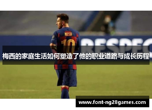 梅西的家庭生活如何塑造了他的职业道路与成长历程 梅西的家庭生活如何塑造了他的职业道路与成长历程