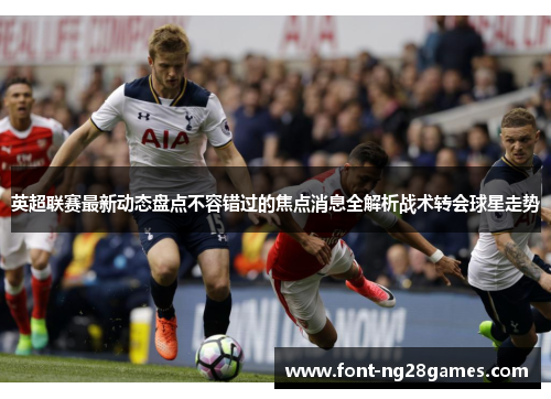 英超联赛最新动态盘点不容错过的焦点消息全解析战术转会球星走势 英超联赛最新动态盘点不容错过的焦点消息全解析战术转会球星走势