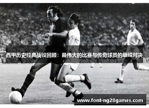 西甲历史经典战役回顾：最伟大的比赛与传奇球员的巅峰对决